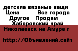 детские вязаные вещи › Цена ­ 500 - Все города Другое » Продам   . Хабаровский край,Николаевск-на-Амуре г.